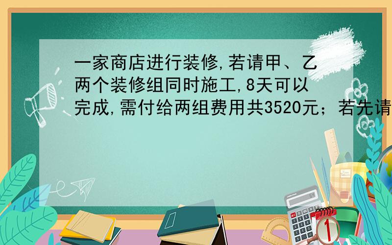 一家商店进行装修,若请甲、乙两个装修组同时施工,8天可以完成,需付给两组费用共3520元；若先请甲组单独6天,再请乙组单独做12天也可以完成,需付给两组费用3480元,问：（1）甲、乙两组各单