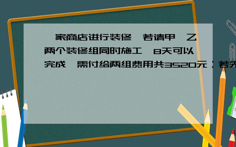 一家商店进行装修,若请甲、乙两个装修组同时施工,8天可以完成,需付给两组费用共3520元；若先请甲组单独6天,再请乙组单独做12天也可以完成,需付给两组费用3480元,问：（1）甲、乙两组各单