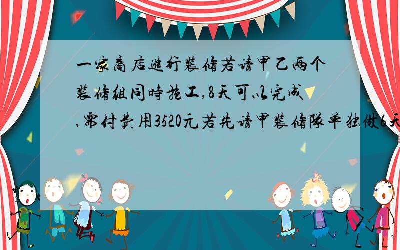 一家商店进行装修若请甲乙两个装修组同时施工,8天可以完成,需付费用3520元若先请甲装修队单独做6天,再请乙装修队单独做12天可以完成,需付费3480元.问（1）单独请哪个装修队修,商店所付费