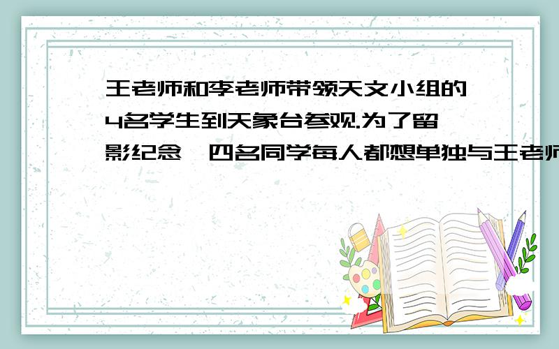 王老师和李老师带领天文小组的4名学生到天象台参观.为了留影纪念,四名同学每人都想单独与王老师和李老师分别合一张影,一共要照（）张