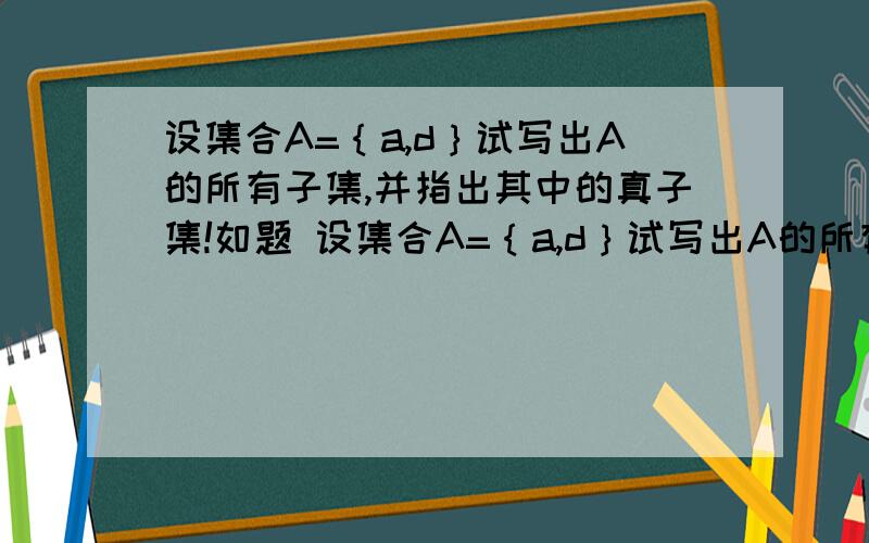 设集合A=｛a,d｝试写出A的所有子集,并指出其中的真子集!如题 设集合A=｛a,d｝试写出A的所有子集,并指出其中的真子集!完整版!