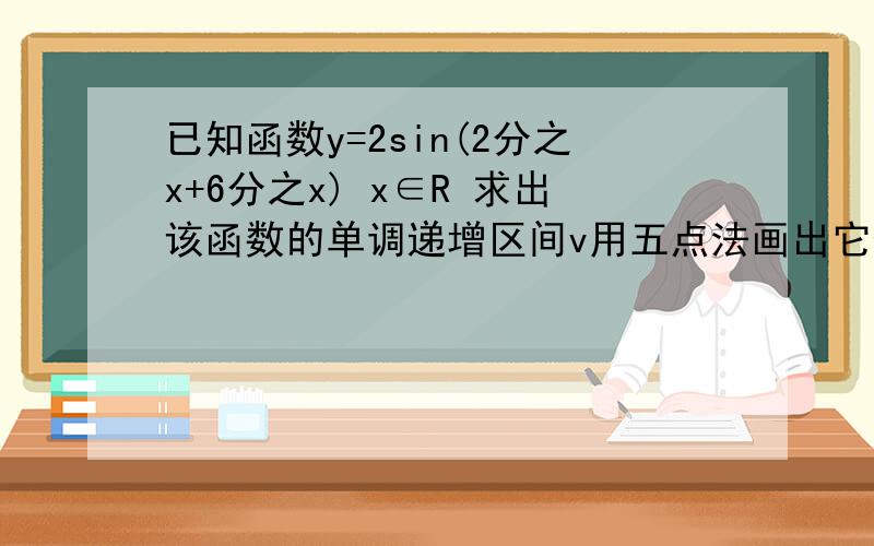 已知函数y=2sin(2分之x+6分之x) x∈R 求出该函数的单调递增区间v用五点法画出它们的图像