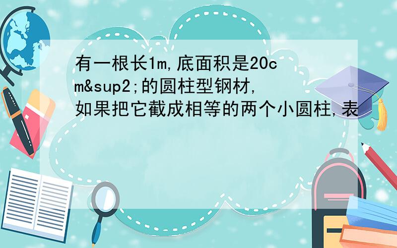 有一根长1m,底面积是20cm²的圆柱型钢材,如果把它截成相等的两个小圆柱,表