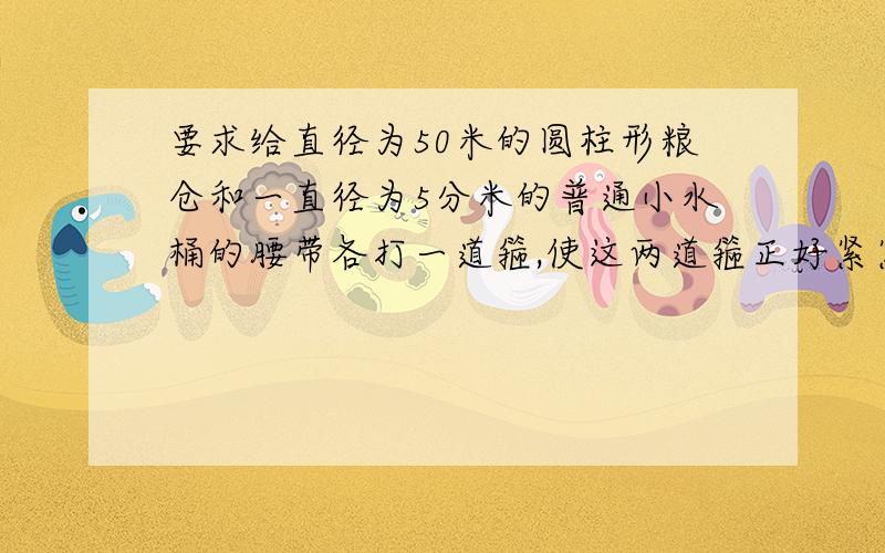 要求给直径为50米的圆柱形粮仓和一直径为5分米的普通小水桶的腰带各打一道箍,使这两道箍正好紧紧地套住它们们,但是,由于工作人员不小心把两个箍都打长了1米,即把这两个圆的周长都增