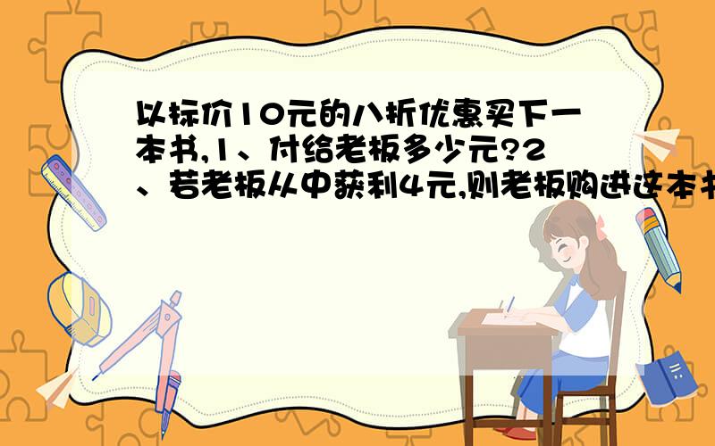 以标价10元的八折优惠买下一本书,1、付给老板多少元?2、若老板从中获利4元,则老板购进这本书时打几折?