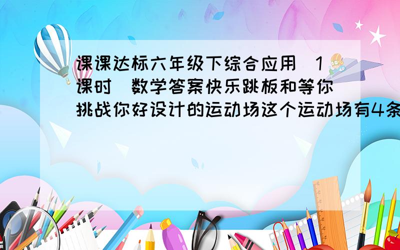 课课达标六年级下综合应用（1课时）数学答案快乐跳板和等你挑战你好设计的运动场这个运动场有4条跑道每条跑道款1M内圆直径为36MJ只跑道长80M求运动场占地面积是多少~弯道面积是多少？