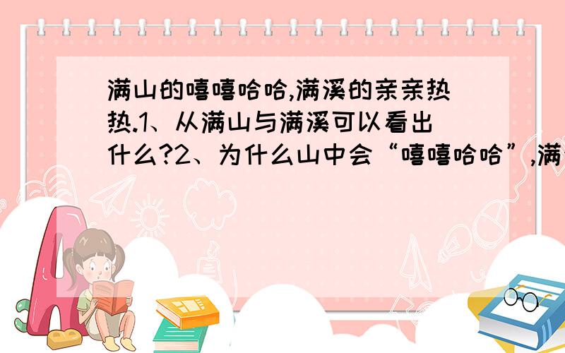 满山的嘻嘻哈哈,满溪的亲亲热热.1、从满山与满溪可以看出什么?2、为什么山中会“嘻嘻哈哈”,满溪会“亲亲热热”?3、把“嘻嘻哈哈”和“亲亲热热”换个位置可以吗?为什么?越快越好!