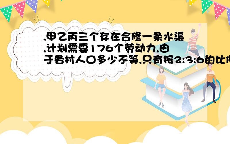 ,甲乙丙三个存在合修一条水渠,计划需要176个劳动力,由于各村人口多少不等,只有按2:3:6的比例摊派才较合理甲乙丙三个存在合修一条水渠,计划需要176个劳动力,由于各村人口多少不等,只有按2