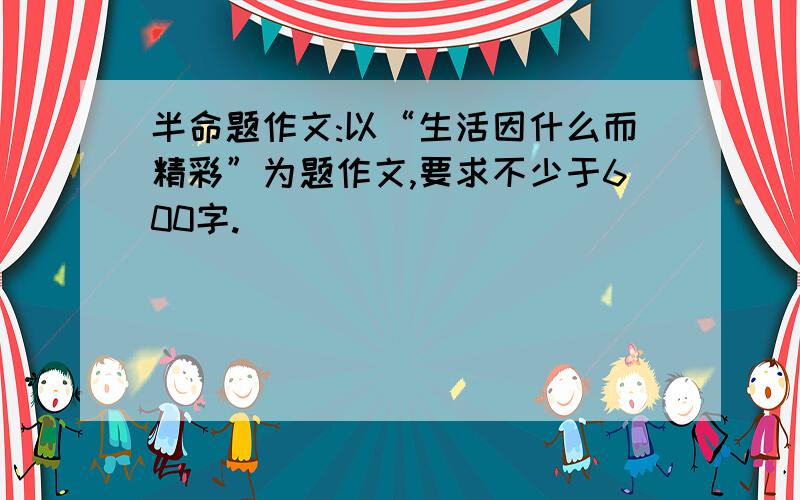 半命题作文:以“生活因什么而精彩”为题作文,要求不少于600字.