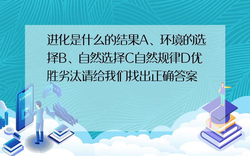 进化是什么的结果A、环境的选择B、自然选择C自然规律D优胜劣汰请给我们找出正确答案