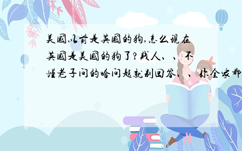 美国以前是英国的狗,怎么现在英国是美国的狗了?贱人、、不懂老子问的啥问题就别回答、、你全家都是杂种