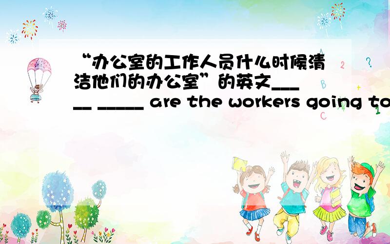 “办公室的工作人员什么时候清洁他们的办公室”的英文_____ _____ are the workers going to _____ ______?打错，应该是：_____ _____ are the workers going to _____ _______ _________?