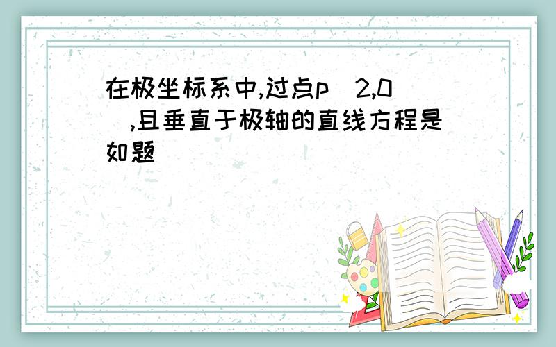 在极坐标系中,过点p（2,0）,且垂直于极轴的直线方程是如题