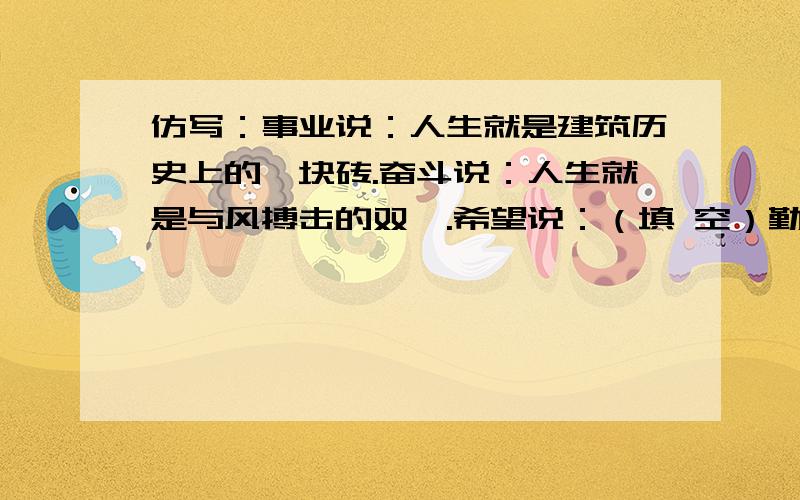 仿写：事业说：人生就是建筑历史上的一块砖.奋斗说：人生就是与风搏击的双橹.希望说：（填 空）勤劳说：（填 空）