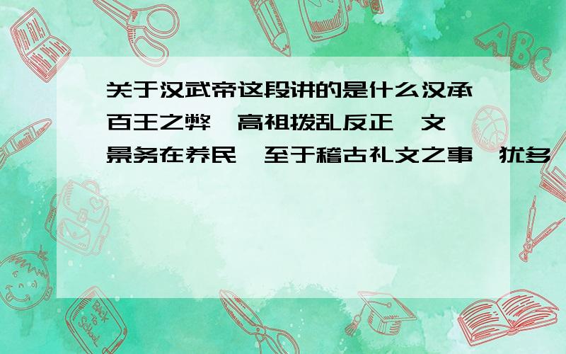 关于汉武帝这段讲的是什么汉承百王之弊,高祖拨乱反正,文、景务在养民,至于稽古礼文之事,犹多阙焉.孝武初立,卓然罢黜百家,表章《六经》.遂畤咨海内,举其俊茂,与之立功.兴太学,修郊祀,改