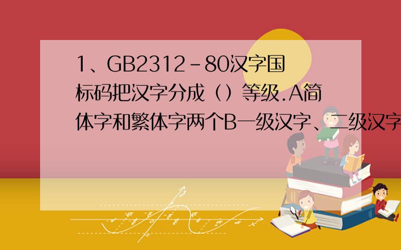 1、GB2312-80汉字国标码把汉字分成（）等级.A简体字和繁体字两个B一级汉字、二级汉字和三级汉字三个C一级汉字、二级汉字共两个D常用字、次要用字和罕见字共三个 2、计算机指令的集合称