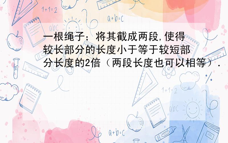 一根绳子；将其截成两段,使得较长部分的长度小于等于较短部分长度的2倍（两段长度也可以相等）．我们可以在截得的绳子中再选择一段进行同样的操作,依此类推我们可以进行多次操作．