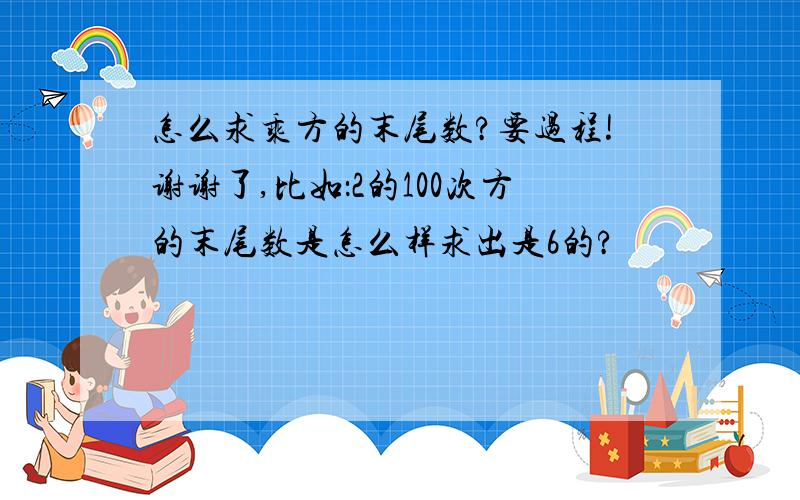 怎么求乘方的末尾数?要过程!谢谢了,比如：2的100次方的末尾数是怎么样求出是6的?