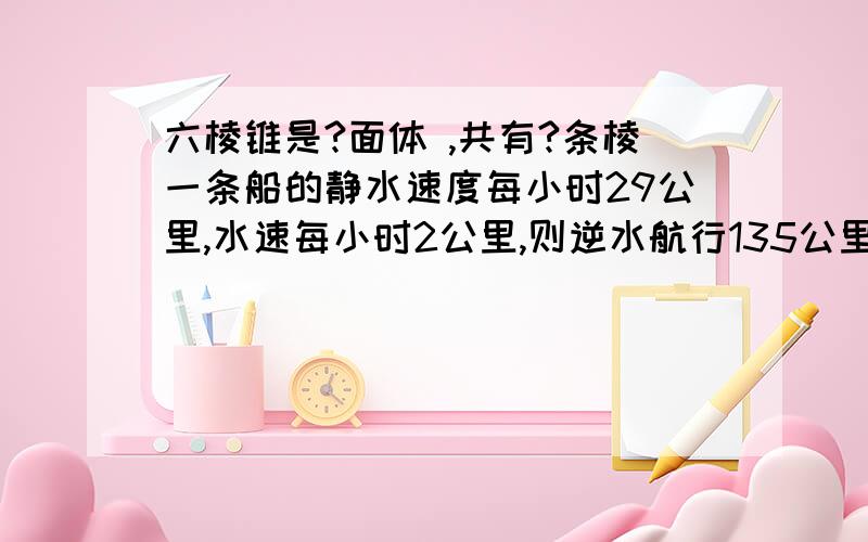 六棱锥是?面体 ,共有?条棱一条船的静水速度每小时29公里,水速每小时2公里,则逆水航行135公里要?小时