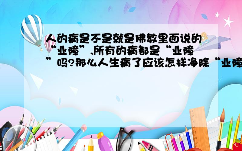 人的病是不是就是佛教里面说的“业障”,所有的病都是“业障”吗?那么人生病了应该怎样净除“业障”?