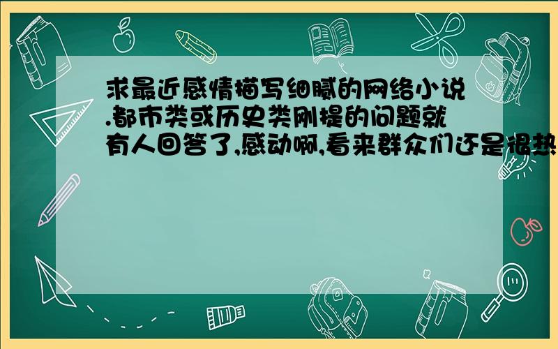 求最近感情描写细腻的网络小说.都市类或历史类刚提的问题就有人回答了,感动啊,看来群众们还是很热心的啊!额,我补充一下,尽量新一点的吧,大家说的貌似我都看过啊呵呵～像我现在追看的