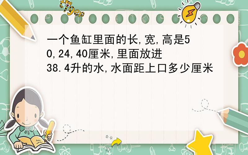 一个鱼缸里面的长,宽,高是50,24,40厘米,里面放进38.4升的水,水面距上口多少厘米