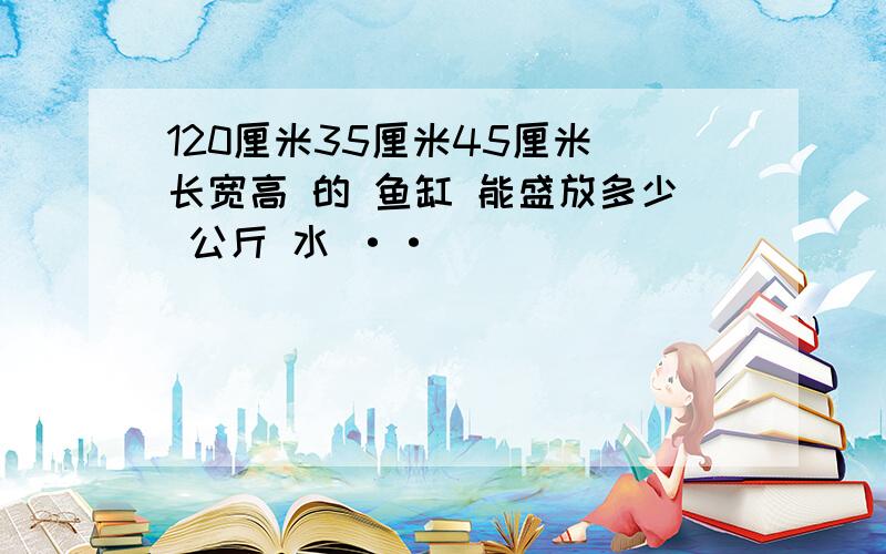 120厘米35厘米45厘米 长宽高 的 鱼缸 能盛放多少 公斤 水 ··