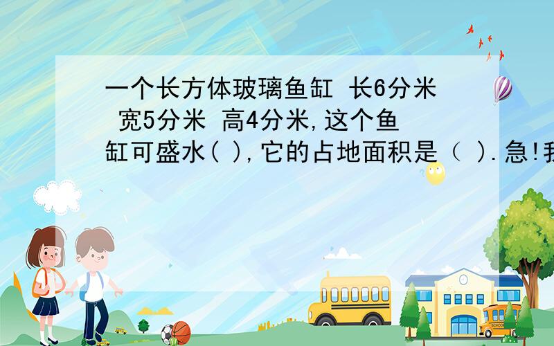 一个长方体玻璃鱼缸 长6分米 宽5分米 高4分米,这个鱼缸可盛水( ),它的占地面积是（ ).急!我想问一下  求它的占地面积是不是求它的底面积?