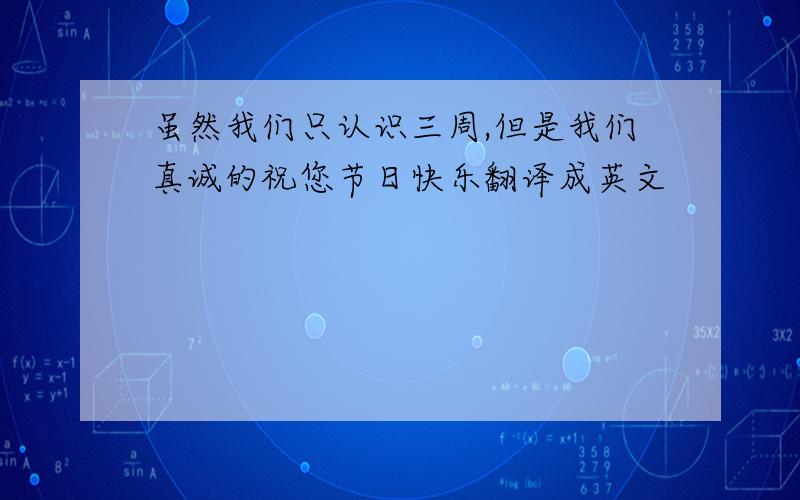 虽然我们只认识三周,但是我们真诚的祝您节日快乐翻译成英文