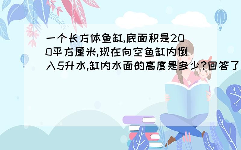 一个长方体鱼缸,底面积是200平方厘米,现在向空鱼缸内倒入5升水,缸内水面的高度是多少?回答了马上给好评