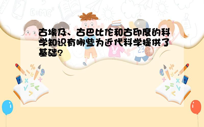 古埃及、古巴比伦和古印度的科学知识有哪些为近代科学提供了基础?