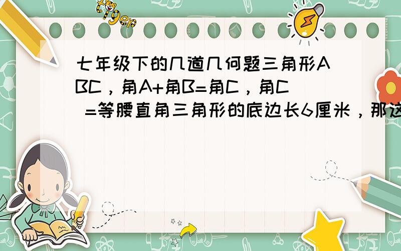 七年级下的几道几何题三角形ABC，角A+角B=角C，角C =等腰直角三角形的底边长6厘米，那这个三角形的面积是等腰三角形的一个外角是120，一边长acm，那么他的周长是（）A.3acm    B.2acm    C.acm