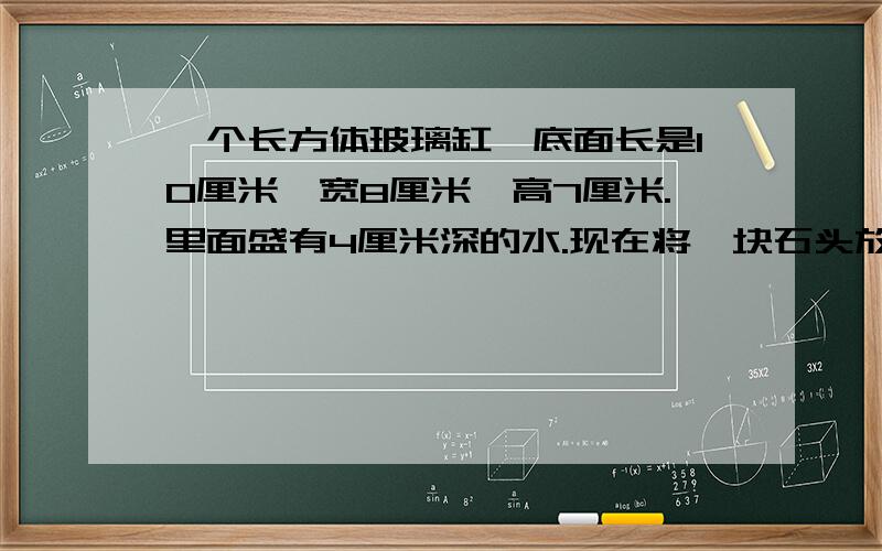 一个长方体玻璃缸,底面长是10厘米,宽8厘米,高7厘米.里面盛有4厘米深的水.现在将一块石头放入水中,水