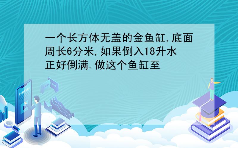 一个长方体无盖的金鱼缸,底面周长6分米,如果倒入18升水正好倒满.做这个鱼缸至