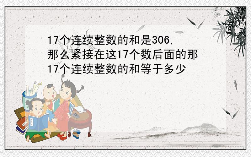 17个连续整数的和是306,那么紧接在这17个数后面的那17个连续整数的和等于多少