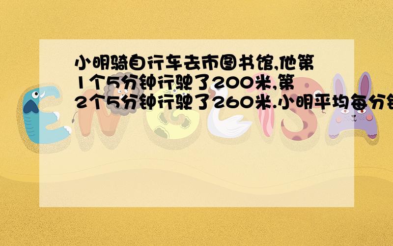 小明骑自行车去市图书馆,他第1个5分钟行驶了200米,第2个5分钟行驶了260米.小明平均每分钟行驶多少米?