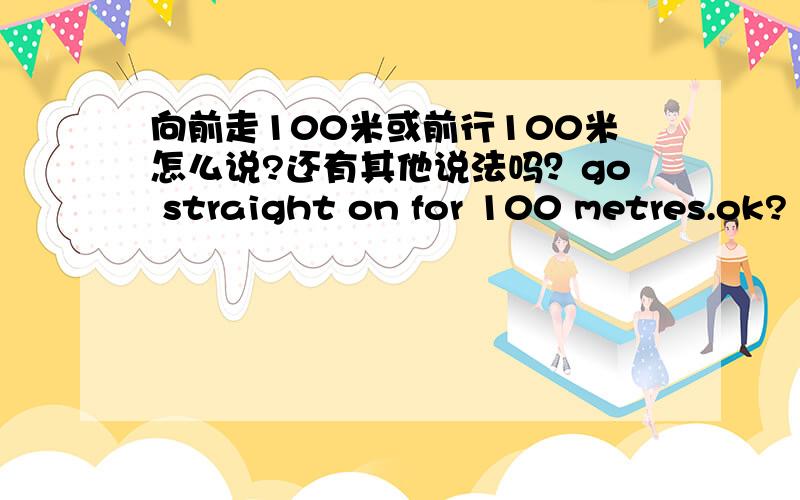 向前走100米或前行100米怎么说?还有其他说法吗？go straight on for 100 metres.ok?