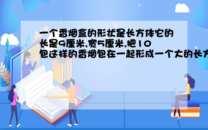 一个香烟盒的形状是长方体它的长是9厘米,宽5厘米,把10包这样的香烟包在一起形成一个大的长方体,称为1条,怎么包装最节省包装纸?画图并计算!急·····························