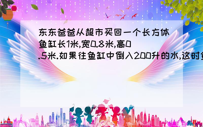 东东爸爸从超市买回一个长方体鱼缸长1米,宽0.8米,高0.5米.如果往鱼缸中倒入200升的水,这时鱼缸中的水有多高?       请10分钟内答出,谢谢.