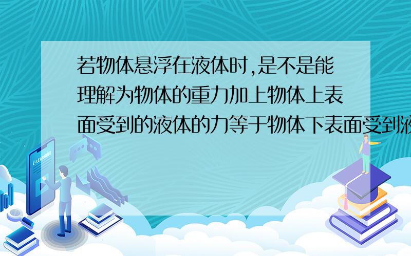 若物体悬浮在液体时,是不是能理解为物体的重力加上物体上表面受到的液体的力等于物体下表面受到液体的力