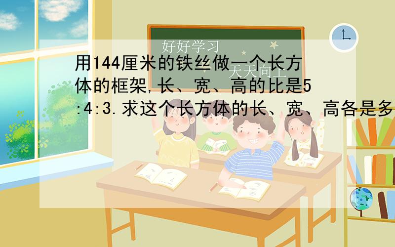 用144厘米的铁丝做一个长方体的框架,长、宽、高的比是5:4:3.求这个长方体的长、宽、高各是多少?