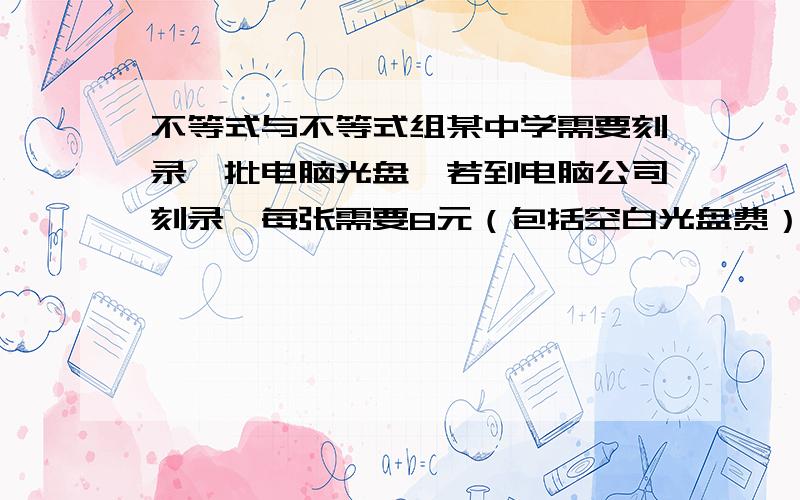 不等式与不等式组某中学需要刻录一批电脑光盘,若到电脑公司刻录,每张需要8元（包括空白光盘费）若学校自己刻,除租用刻录机需要120元外,每张光盘还需要成本4元（包括空白光盘费）问：