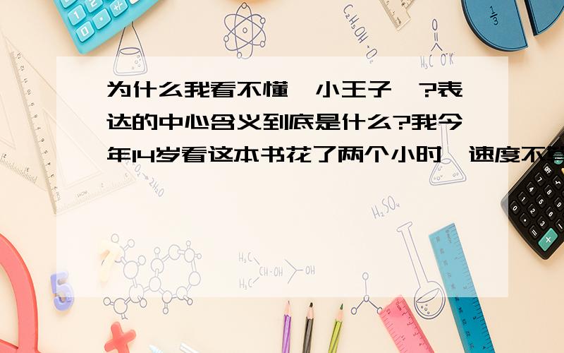 为什么我看不懂《小王子》?表达的中心含义到底是什么?我今年14岁看这本书花了两个小时,速度不算快,我一个字一个字认真看了发现看不懂啊.越到后面越不懂什么意思.快到结尾的时候小王