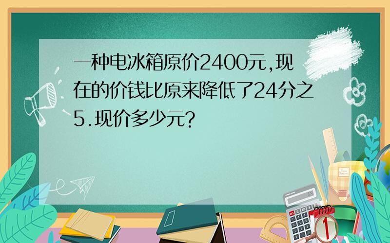 一种电冰箱原价2400元,现在的价钱比原来降低了24分之5.现价多少元?