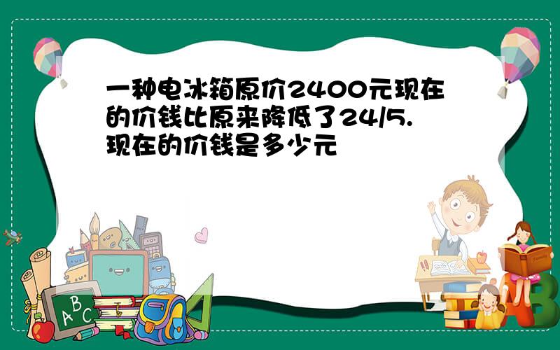 一种电冰箱原价2400元现在的价钱比原来降低了24/5.现在的价钱是多少元