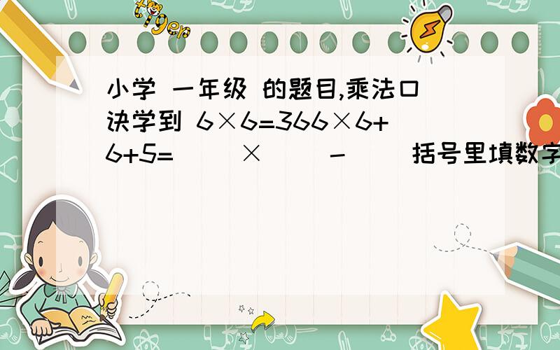 小学 一年级 的题目,乘法口诀学到 6×6=366×6+6+5=( )×( )-( )括号里填数字好的给悬赏5分写 6*8-1  老师判错。。