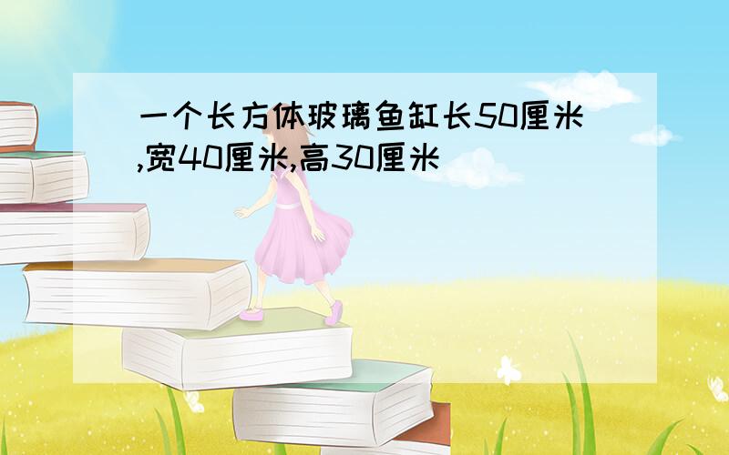 一个长方体玻璃鱼缸长50厘米,宽40厘米,高30厘米