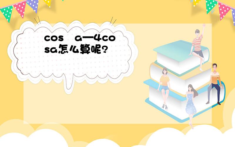 cos²a—4cosa怎么算呢?