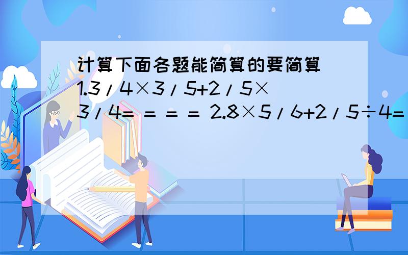 计算下面各题能简算的要简算 1.3/4×3/5+2/5×3/4= = = = 2.8×5/6+2/5÷4= = = =