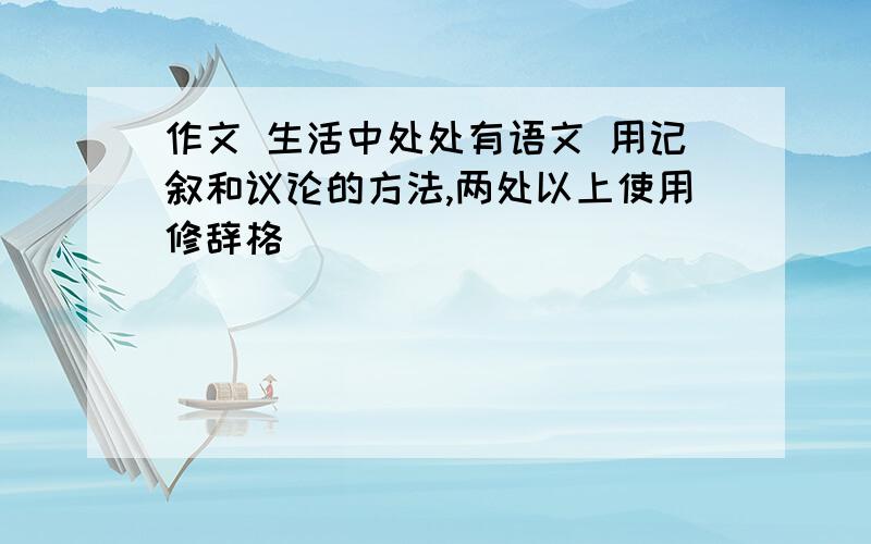 作文 生活中处处有语文 用记叙和议论的方法,两处以上使用修辞格